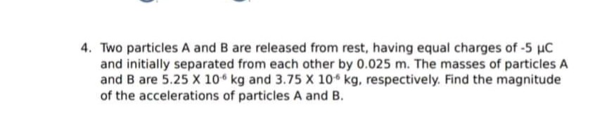 4. Two particles A and B are released from rest, having equal charges of -5 uC
and initially separated from each other by 0.025 m. The masses of particles A
and B are 5.25 X 10 kg and 3.75 X 10 kg, respectively. Find the magnitude
of the accelerations of particles A and B.
