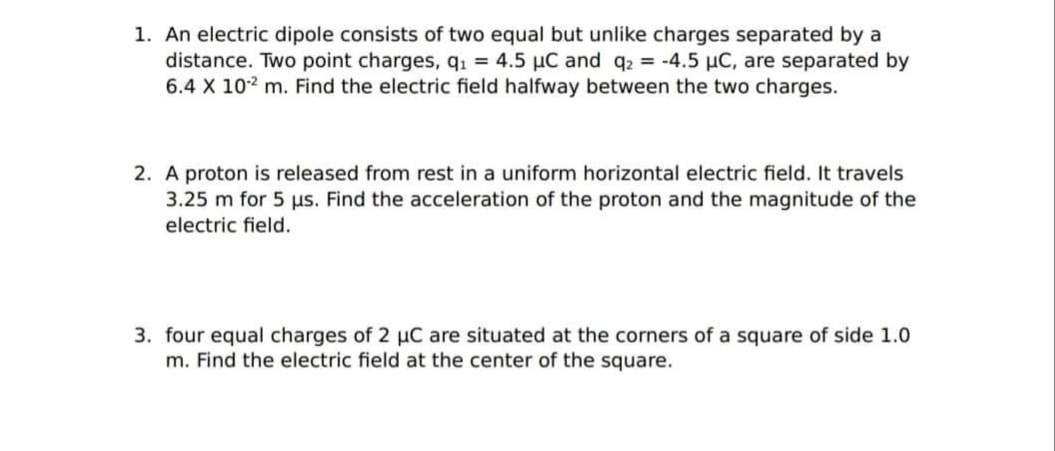 1. An electric dipole consists of two equal but unlike charges separated by a
distance. Two point charges, q. = 4.5 µC and q2 = -4.5 µC, are separated by
6.4 X 102 m. Find the electric field halfway between the two charges.
2. A proton is released from rest in a uniform horizontal electric field. It travels
3.25 m for 5 us. Find the acceleration of the proton and the magnitude of the
electric field.
3. four equal charges of 2 µC are situated at the corners of a square of side 1.0
m. Find the electric field at the center of the square.
