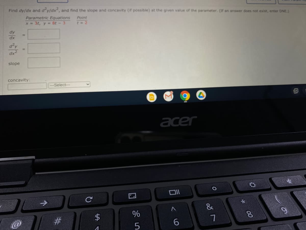 Find dy/dx and d'y/dx, and find the slope and concavity (if possible) at the given value of the parameter. (If an answer does not exist, enter DNE.)
Parametric Equations
Point
x = 3t, y =8t- 3
t- 2
dy
dx
dx2
slope
concavity:
Select-
acer
大
&
%
8.
9
6.
口
%23
