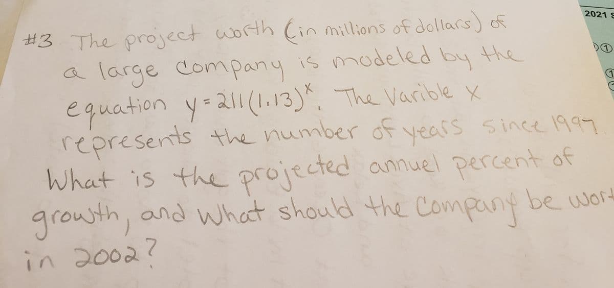 2021 S
#3 The project worth Cin millions of dollars) of
a large Company is modeled by the
equation y=211(1.13)*, The Varible x
represents the number of vears since 19
What is the projected annuel percent of
growth, and what should the be wor
in 2002?
DO
P.
Company
7.
