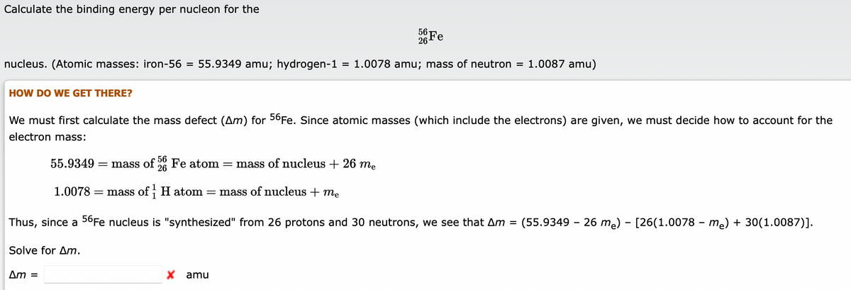 Calculate the binding energy per nucleon for the
Fe
26
nucleus. (Atomic masses: iron-56 = 55.9349 amu; hydrogen-1
= 1.0078 amu; mass of neutron = 1.0087 amu)
HOW DO WE GET THERE?
We must first calculate the mass defect (Am) for 56FE. Since atomic masses (which include the electrons) are given, we must decide how to account for the
electron mass:
56
55.9349 :
= mass of
26
Fe atom
mass of nucleus + 26 me
1.0078
= mass of; H atom
= mass of nucleus + me
Thus, since a 56Fe nucleus is "synthesized" from 26 protons and 30 neutrons, we see that Am = (55.9349 - 26 me) - [26(1.0078 - me) + 30(1.0087)].
Solve for Am.
Am =
X amu
