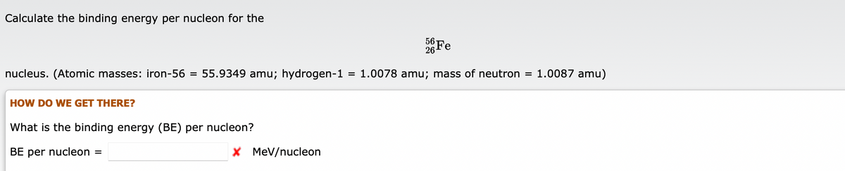 Calculate the binding energy per nucleon for the
56
26
Fe
nucleus. (Atomic masses: iron-56 = 55.9349 amu; hydrogen-1 = 1.0078 amu; mass of neutron = 1.0087 amu)
HOW DO WE GET THERE?
What is the binding energy (BE) per nucleon?
BE per nucleon =
X MeV/nucleon
