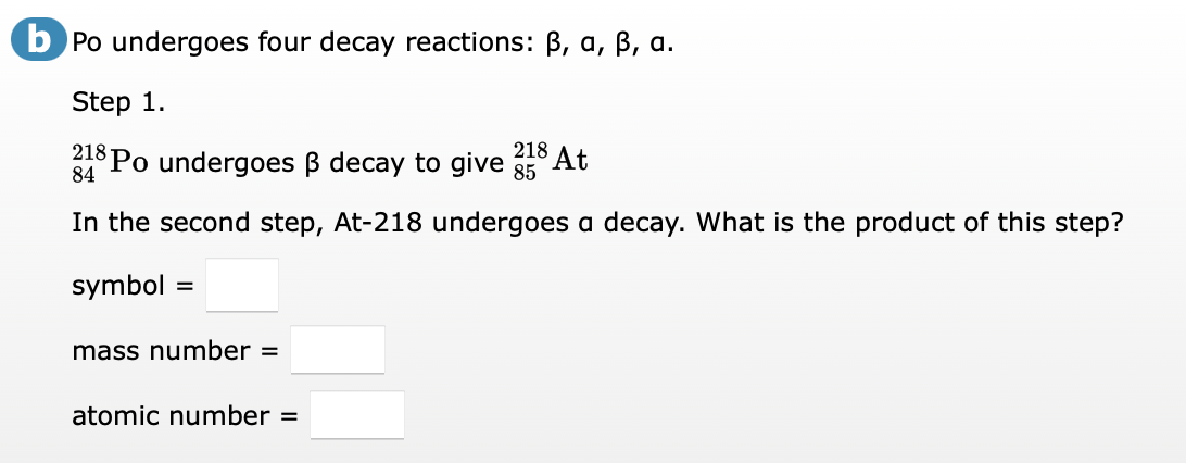 b Po undergoes four decay reactions: B, a, B, a.
Step 1.
218
218
84 Po undergoes B decay to give 5 At
In the second step, At-218 undergoes a decay. What is the product of this step?
symbol
mass number =
atomic number =
