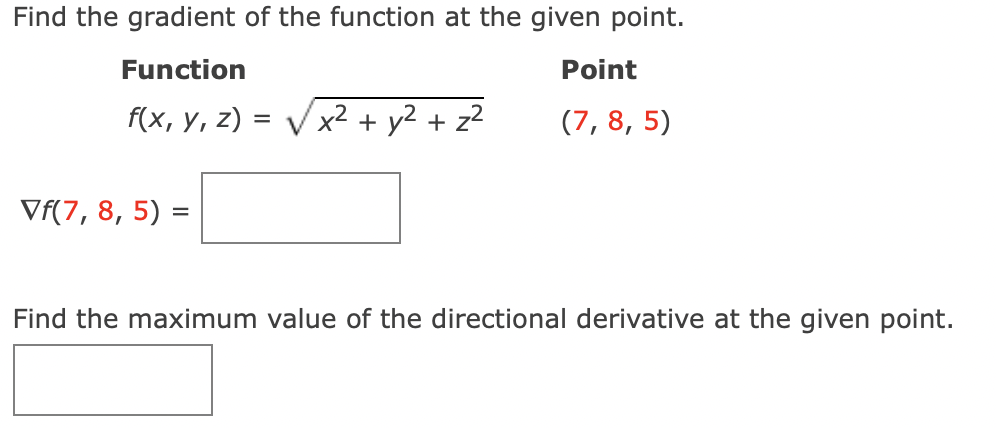 Find the gradient of the function at the given point.
Function
Point
f(x, y, z) = V x² + y² + z?
(7, 8, 5)
Vf(7, 8, 5) =
Find the maximum value of the directional derivative at the given point.

