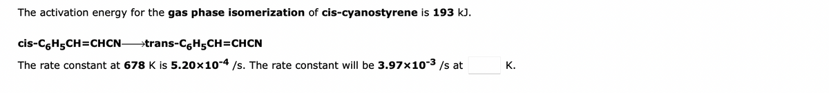 The activation energy for the gas phase isomerization of cis-cyanostyrene is 193 kJ.
cis-C,H5CH=CHCN-
→trans-C,H5CH=CHCN
The rate constant at 678 K is 5.20x10-4 /s. The rate constant will be 3.97x10-3 /s at
К.
