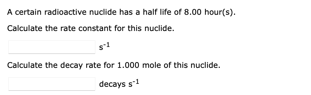 A certain radioactive nuclide has a half life of 8.00 hour(s).
Calculate the rate constant for this nuclide.
s-1
Calculate the decay rate for 1.000 mole of this nuclide.
decays s-1
