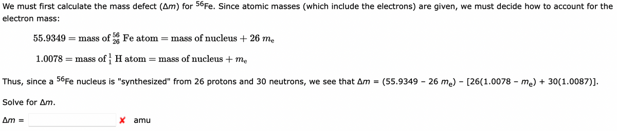 We must first calculate the mass defect (Am) for 56Fe. Since atomic masses (which include the electrons) are given, we must decide how to account for the
electron mass:
55.9349
56
Fe atom
26
= mass of nucleus + 26 me
= mass of
1.0078
= mass of H atom = mass of nucleus + me
Thus, since a 56Fe nucleus is "synthesized" from 26 protons and 30 neutrons, we see that Am =
(55.9349 - 26 me) - [26(1.0078 - me) + 30(1.0087)].
Solve for Am.
Am =
X amu
