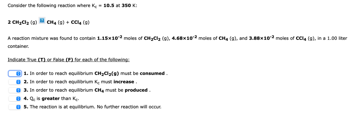 Consider the following reaction where Kc
3D 10.5 at 3З50 K:
2 CH2CI2 (g)
CH4 (g) + CCI4 (g)
A reaction mixture was found to contain 1.15×10-2 moles of CH2CI2 (g), 4.68x10-2 moles of CH4 (g), and 3.88×10-2 moles of CCI4 (g), in a 1.00 liter
container.
Indicate True (T) or False (F) for each of the following:
O 1. In order to reach equilibrium CH2CI2(g) must be consumed .
O 2. In order to reach equilibrium Kc must increase .
3. In order to reach equilibrium CH4 must be produced .
4. Qc is greater than Kc.
5. The reaction is at equilibrium. No further reaction will occur.
