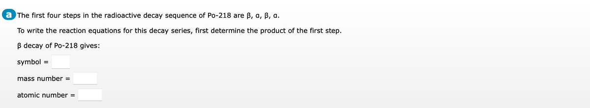 a The first four steps in the radioactive decay sequence of Po-218 are B, a, B, a.
To write the reaction equations for this decay series, first determine the product of the first step.
B decay of Po-218 gives:
symbol
mass number =
atomic number =
