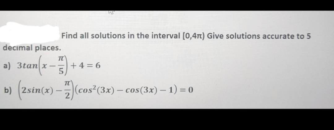 us
Find all solutions in the interval [0,4n) Give solutions accurate to 5
decimal places.
TT
a) 3tan x-= +4=6
5
b) (2sin(x)-7)(cos² (3x) - cos(3x) − 1) = 0