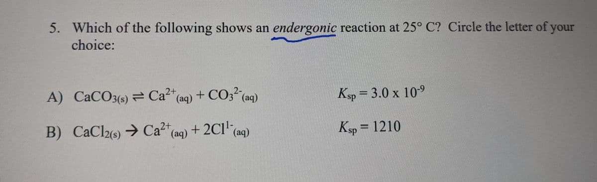 5. Which of the following shows an endergonic reaction at 25° C? Circle the letter of your
choice:
A) CaCO3(s) = Ca2+ (aq) + CO32 (aq)
B) CaCl2(s) → Ca²+ (aq) + 2C1¹ (aq)
Ksp = 3.0 x 10-9
Ksp = 1210