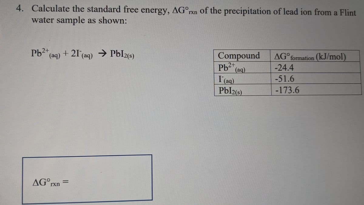 4. Calculate the standard free energy, AGºrxn of the precipitation of lead ion from a Flint
water sample as shown:
Pb2+ (aq) + 21 (aq) → Pbl2(s)
AGOrxn=
Compound
Pb (aq)
2+
I (aq)
Pbl2(s)
AGO formation (kJ/mol)
-24.4
-51.6
-173.6