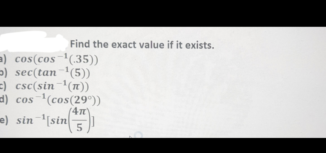 Find the exact value if it exists.
a) cos(cos-¹(.35))
5) sec(tan-¹(5))
=) csc(sin-1(π))
d) cos ¹(cos(29°))
(4π)
]]
e) sin ¹[sin5