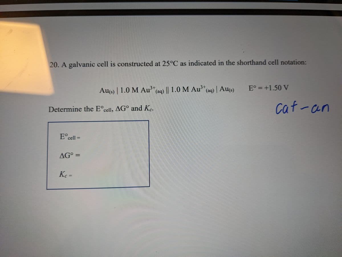 20. A galvanic cell is constructed at 25°C as indicated in the shorthand cell notation:
Determine the Eºcell, AG° and Kc.
Eºcell =
AGO =
Au(s) | 1.0 M Au³+ (aq) || 1.0 M Au³+ (aq) | Au(s)
Kc =
ကိုယ်
E° = +1.50 V
cat-an