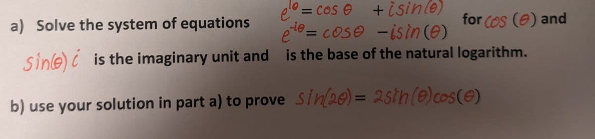 ہم
elo = cos e
a) Solve the system of equations
+isin(e)
eie= cose -isin (0)
for Cos (0) and
Sine) is the imaginary unit and is the base of the natural logarithm.
b) use your solution in part a) to prove
sin(20) = 2sih (0) cos(0)