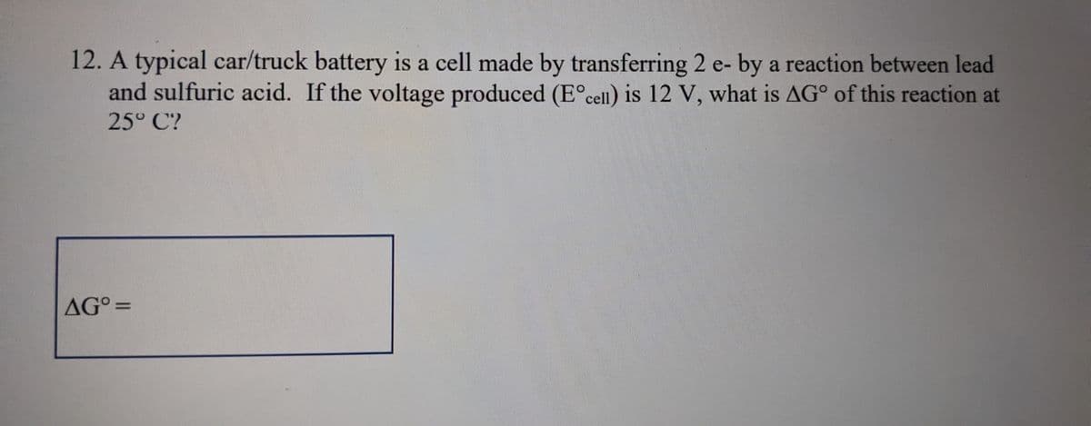 12. A typical car/truck battery is a cell made by transferring 2 e- by a reaction between lead
and sulfuric acid. If the voltage produced (Eᵒcell) is 12 V, what is AG° of this reaction at
25° C?
AG° =