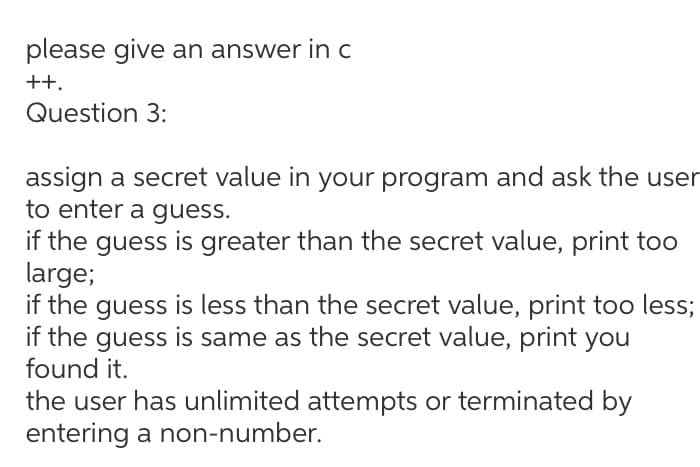 please give an answer in c
++.
Question 3:
assign a secret value in your program and ask the user
to enter a guess.
if the guess is greater than the secret value, print too
large;
if the guess is less than the secret value, print too less;
if the guess is same as the secret value, print you
found it.
the user has unlimited attempts or terminated by
entering a non-number.
