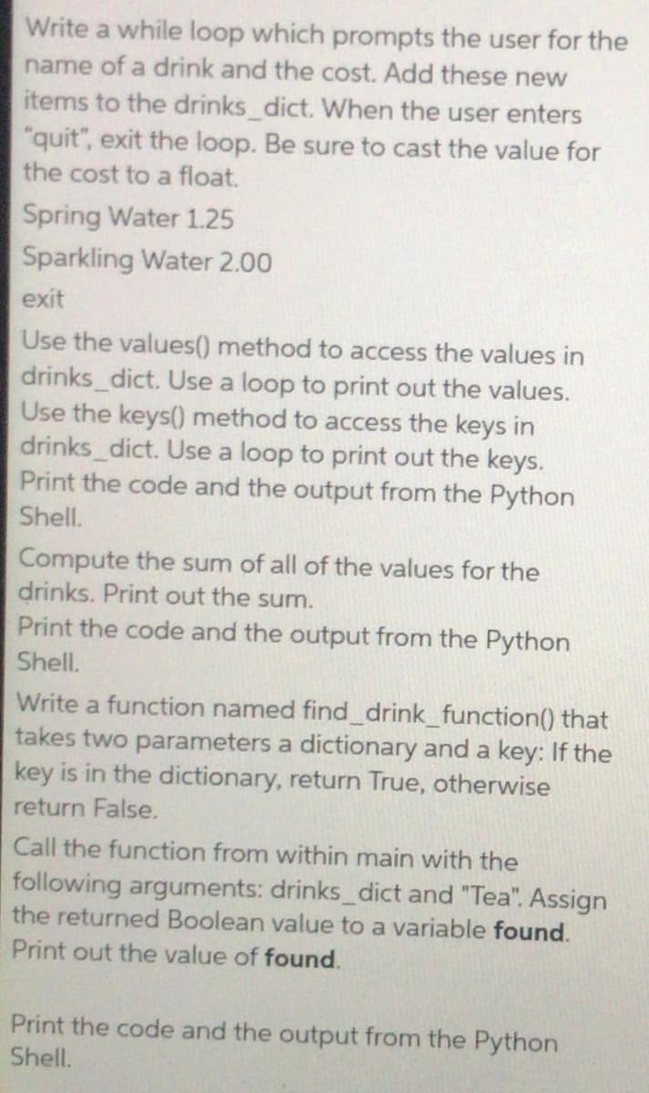 Write a while loop which prompts the user for the
name of a drink and the cost. Add these new
items to the drinks_dict. When the user enters
"quit", exit the loop. Be sure to cast the value for
the cost to a float.
Spring Water 1.25
Sparkling Water 2.00
exit
Use the values() method to access the values in
drinks_dict. Use a loop to print out the values.
Use the keys() method to access the keys in
drinks_dict. Use a loop to print out the keys.
Print the code and the output from the Python
Shell.
Compute the sum of all of the values for the
drinks. Print out the sum.
Print the code and the output from the Python
Shell.
Write a function named find_drink_function(0 that
takes two parameters a dictionary and a key: If the
key is in the dictionary, return True, otherwise
return False.
Call the function from within main with the
following arguments: drinks_dict and "Tea". Assign
the returned Boolean value to a variable found.
Print out the value of found.
Print the code and the output from the Python
Shell.

