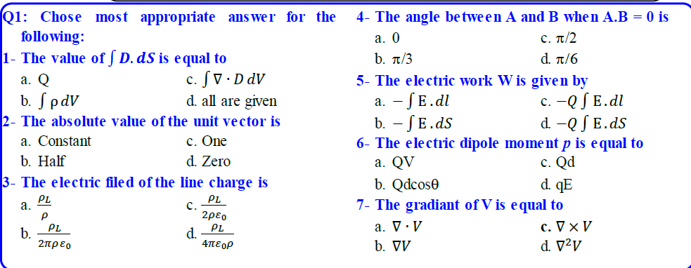 Q1: Chose most appropriate ans wer for the
following:
1- The value of ſ D. dS is equal to
4- The angle between A and B when A.B = 0 is
а. О
b. π/3
5- The electric work W is given by
c. π/2
d π/6
c. S V · D dV
d. all are given
а. Q
c. -Q S E.dl
d. -Q S E.ds
b. SpdV
а. — JE.dl
b. - SE.ds
6- The electric dipole moment p is equal to
-
2- The absolute value of the unit vector is
c. One
d. Zero
a. Constant
b. Half
3- The electric filed of the line charge is
с. Qd
d. qE
a. QV
b. Qdcose
PL
c.
2ρεο
PL
d.
4πεορ
PL
а.
7- The gradiant of V is equal to
c. V x V
d. V²V
a. V ·V
b. VV
PL
b.
2πρεο
