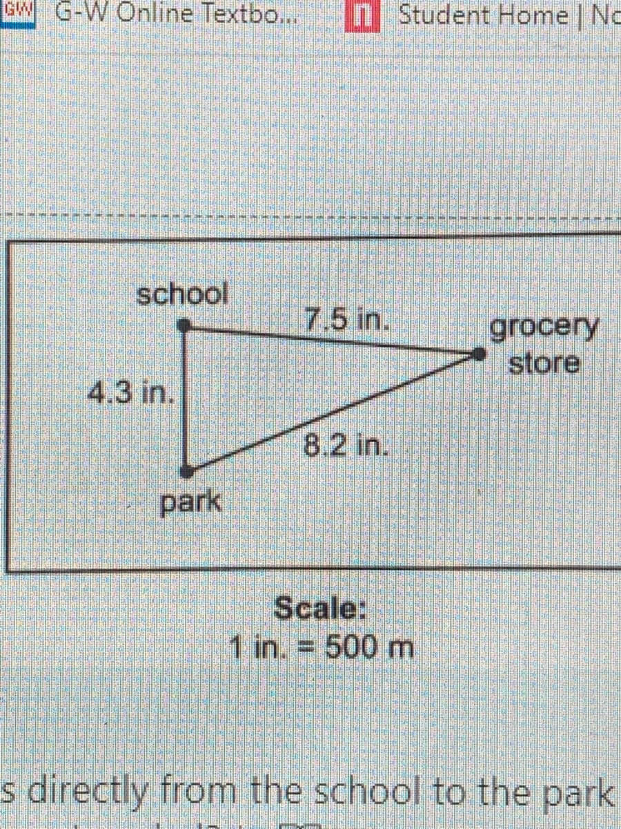 GW G-W Online Textbo...
n Student Home No
school
7.5 in.
grocery
store
4.3 in.
8.2 in.
park
Scale:
1 in. = 500 m
%3D
s directly from the school to the park
