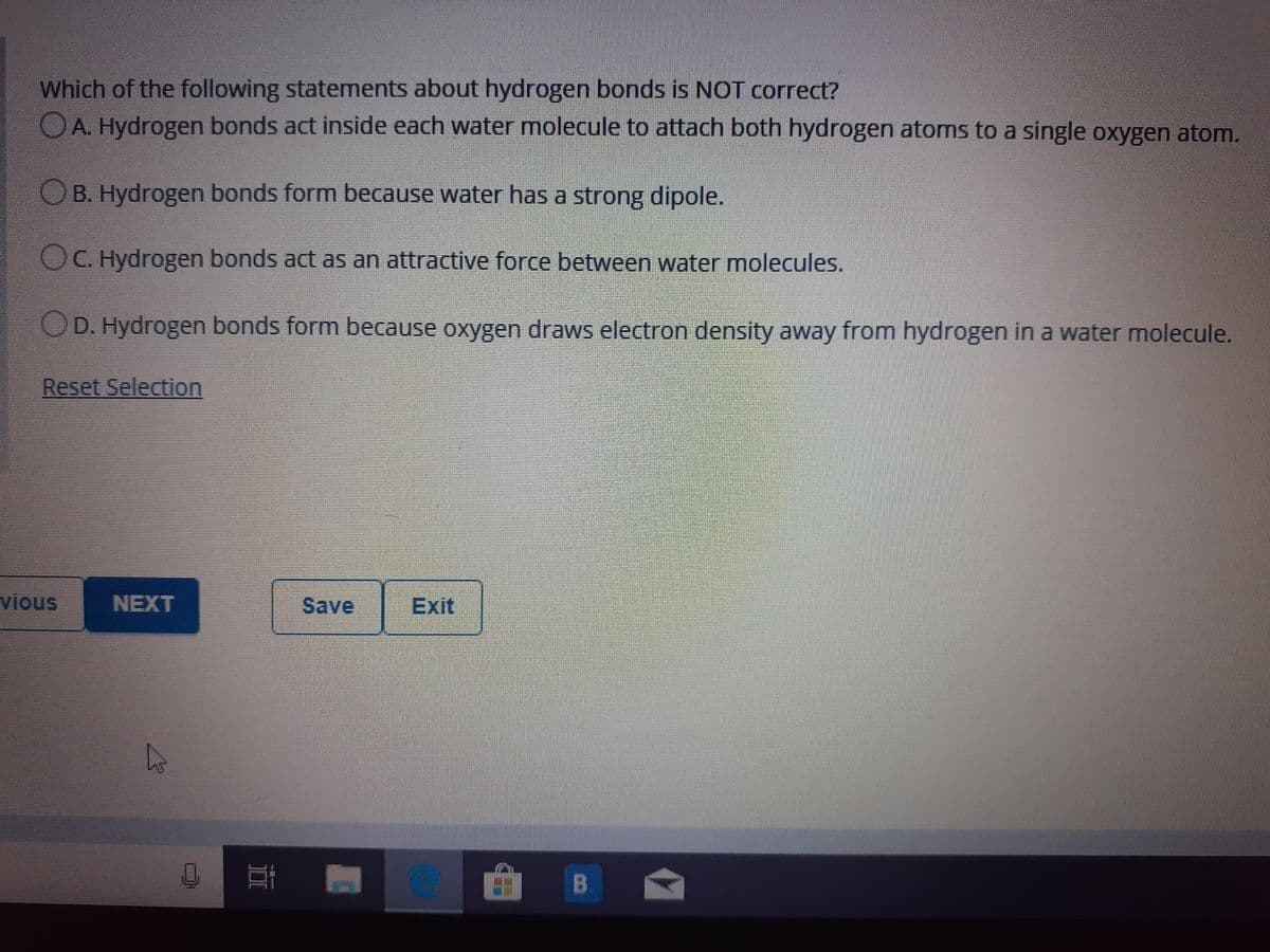 Which of the following statements about hydrogen bonds is NOT correct?
OA. Hydrogen bonds act inside each water molecule to attach both hydrogen atoms to a single oxygen atom.
OB. Hydrogen bonds form because water has a strong dipole.
OC. Hydrogen bonds act as an attractive force between water molecules.
OD. Hydrogen bonds form because oxygen draws electron density away from hydrogen in a water molecule.
Reset Selection
vious
NEXT
Save
Exit
B
DI
