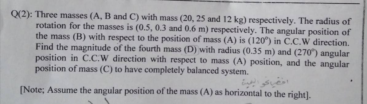 Q(2): Three masses (A, B and C) with mass (20, 25 and 12 kg) respectively. The radius of
rotation for the masses is (0.5, 0.3 and 0.6 m) respectively. The angular position of
the mass (B) with respect to the position of mass (A) is (120°) in C.C.W direction.
Find the magnitude of the fourth mass (D) with radius (0.35 m) and (270°) angular
position in C.C.W direction with respect to mass (A) position, and the angular
position of mass (C) to have completely balanced system.
ااكو اليعية
[Note; Assume the angular position of the mass (A) as horizontal to the right].
