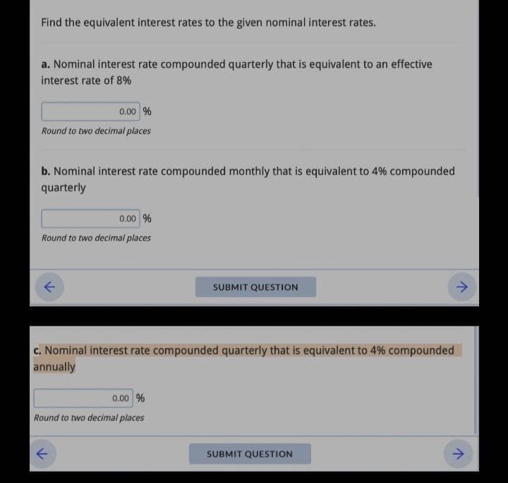 Find the equivalent interest rates to the given nominal interest rates.
a. Nominal interest rate compounded quarterly that is equivalent to an effective
interest rate of 8%
0.00 %
Round to two decimal places
b. Nominal interest rate compounded monthly that is equivalent to 4% compounded
quarterly
0.00 %
Round to two decimal places
SUBMIT QUESTION
c. Nominal interest rate compounded quarterly that is equivalent to 4% compounded
annually
0.00 %
Round to two decimal places
SUBMIT QUESTION
>
↑