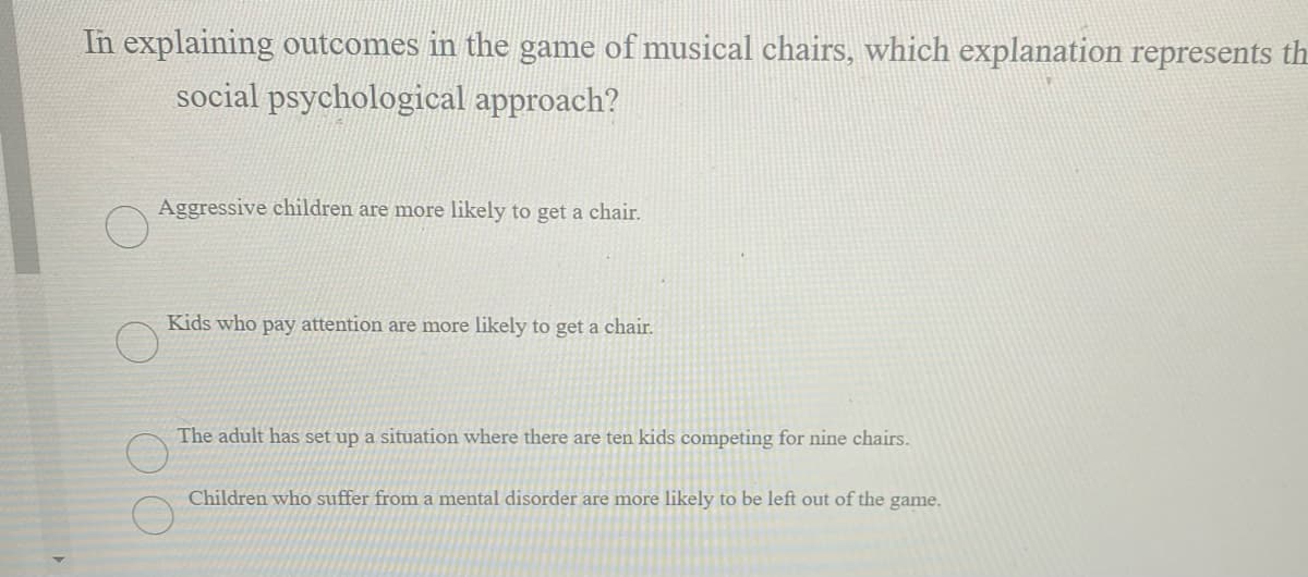 In explaining outcomes in the game of musical chairs, which explanation represents th
social psychological approach?
Aggressive children are more likely to get a chair.
Kids who pay attention are more likely to get a chair.
The adult has set up a situation where there are ten kids competing for nine chairs.
Children who suffer from a mental disorder are more likely to be left out of the game.