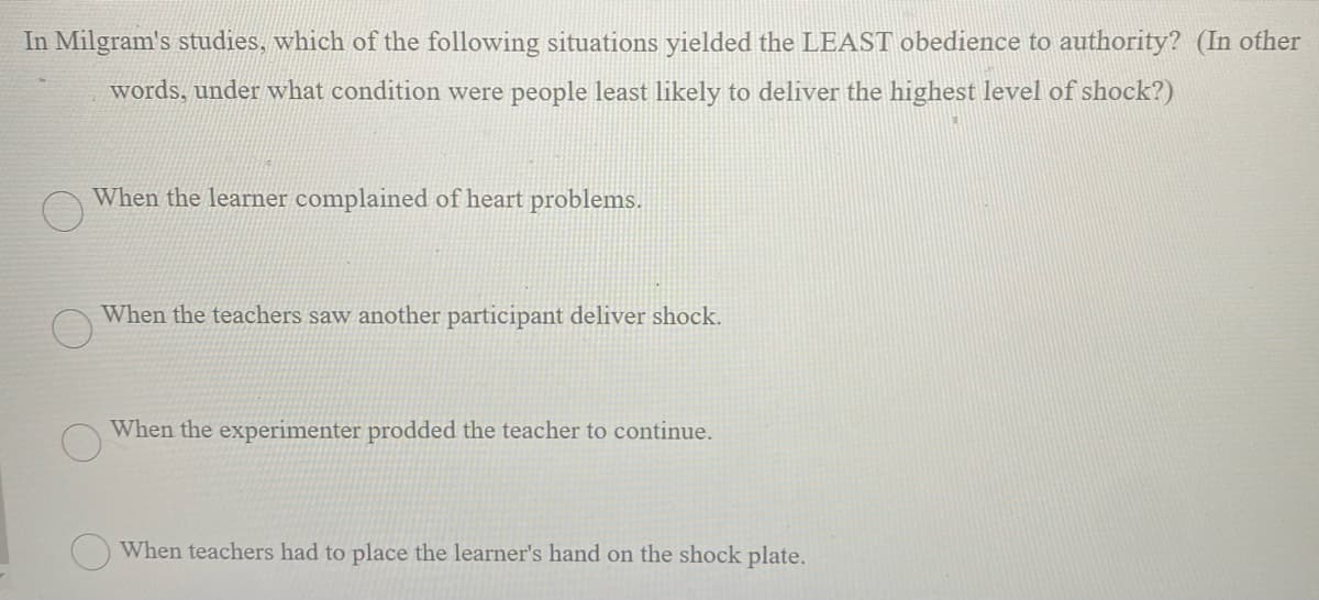 In Milgram's studies, which of the following situations yielded the LEAST obedience to authority? (In other
words, under what condition were people least likely to deliver the highest level of shock?)
When the learner complained of heart problems.
When the teachers saw another participant deliver shock.
When the experimenter prodded the teacher to continue.
When teachers had to place the learner's hand on the shock plate.