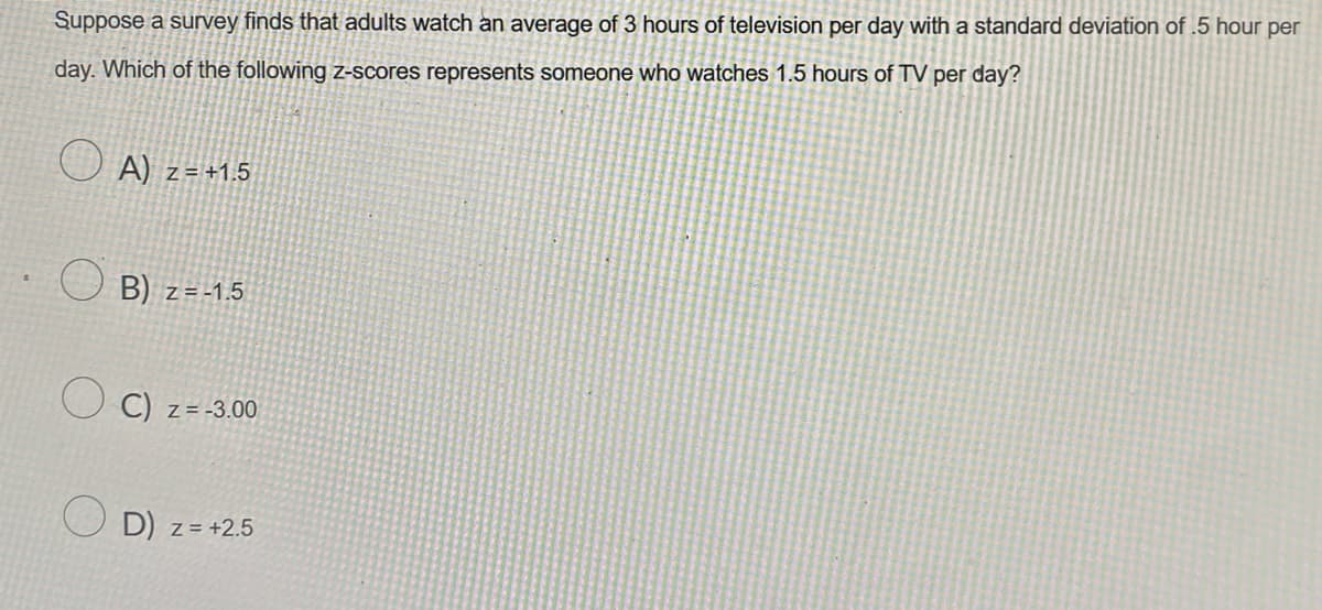 Suppose a survey finds that adults watch an average of 3 hours of television per day with a standard deviation of .5 hour per
day. Which of the following z-scores represents someone who watches 1.5 hours of TV per day?
● A) z = +1.5
B) z=-1.5
C) z = -3.00
D) z = +2.5