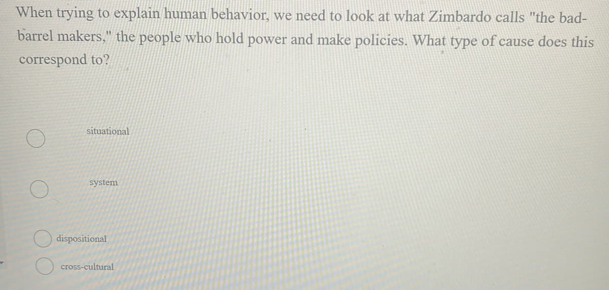 When trying to explain human behavior, we need to look at what Zimbardo calls "the bad-
barrel makers," the people who hold power and make policies. What type of cause does this
correspond to?
situational
system
dispositional
cross-cultural