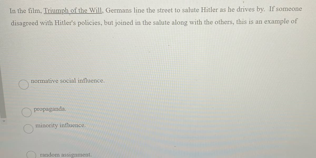 In the film, Triumph of the Will, Germans line the street to salute Hitler as he drives by. If someone
disagreed with Hitler's policies, but joined in the salute along with the others, this is an example of
normative social influence.
propaganda.
minority influence.
random assignment.