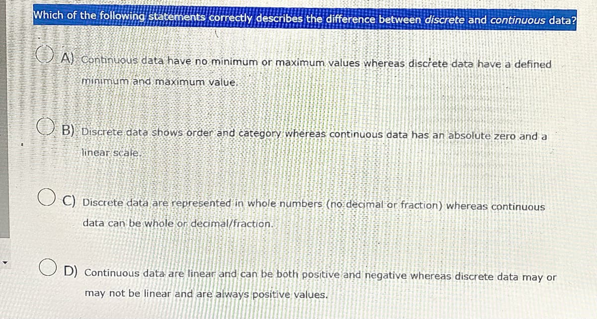 Which of the following statements correctly describes the difference between discrete and continuous data?
A) Continuous data have no minimum or maximum values whereas discrete data have a defined
O E
minimum and maximum value.
PREVEN
(B) Discrete data shows order and category whereas continuous data has an absolute zero and a
linear scale.
C) Discrete data are represented in whole numbers (no decimal or fraction) whereas continuous
data can be whole or decimal/fraction.
OD) Continuous data are linear and can be both positive and negative whereas discrete data may or
may not be linear and are always positive values.