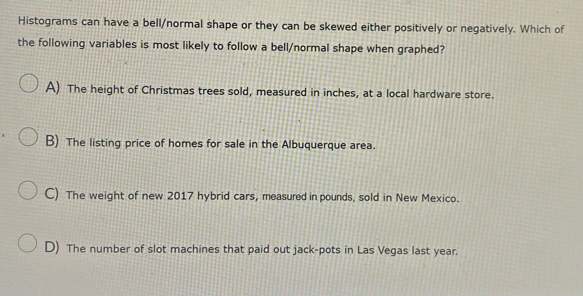 Histograms can have a bell/normal shape or they can be skewed either positively or negatively. Which of
the following variables is most likely to follow a bell/normal shape when graphed?
○ A) The height of Christmas trees sold, measured in inches, at a local hardware store.
B) The listing price of homes for sale in the Albuquerque area.
C) The weight of new 2017 hybrid cars, measured in pounds, sold in New Mexico.
D) The number of slot machines that paid out jack-pots in Las Vegas last year.