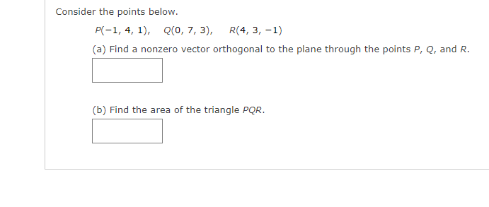 Consider the points below.
P(-1, 4, 1), Q(0, 7, 3),
R(4, 3, -1)
(a) Find a nonzero vector orthogonal to the plane through the points P, Q, and R.
(b) Find the area of the triangle PQR.
