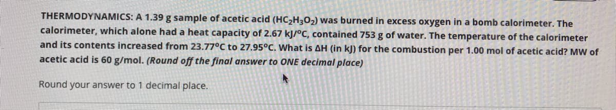 THERMODYNAMICS: A 1.39 g sample of acetic acid (HC2H3O2) was burned in excess oxygen in a bomb calorimeter. The
calorimeter, which alone had a heat capacity of 2.67 kJ/°C, contained 753 g of water. The temperature of the calorimeter
and its contents increased from 23.77°C to 27.95°C. What is AH (in kJ) for the combustion per 1.00 mol of acetic acid? MW of
acetic acid is 60 g/mol. (Round off the final answer to ONE decimal place)
Round your answer to 1 decimal place.
