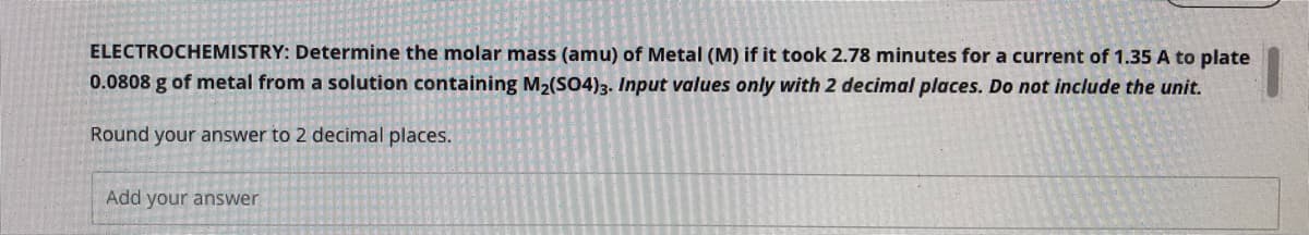 ELECTROCHEMISTRY: Determine the molar mass (amu) of Metal (M) if it took 2.78 minutes for a current of 1.35 A to plate
0.0808 g of metal from a solution containing M2(SO4)3. Input values only with 2 decimal places. Do not include the unit.
Round your answer to 2 decimal places.
Add your answer
