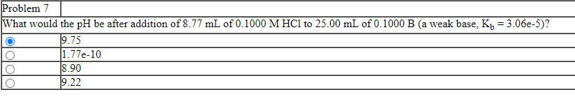 Problem 7
What would the pH be after addition of 8.77 mL of 0.1000 M HC1 to 25.00 mL of 0.1000 B (a weak base, K, = 3.06e-5)?
9.75
|1.77e-10
8.90
9.22
