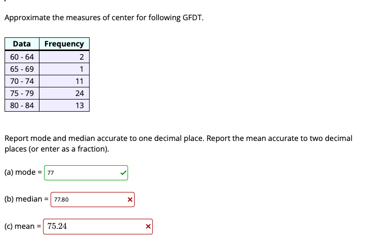 Approximate the measures of center for following GFDT.
Data
Frequency
60 - 64
2
65 - 69
1
70 - 74
11
75 - 79
80 - 84
24
13
Report mode and median accurate to one decimal place. Report the mean accurate to two decimal
places (or enter as a fraction).
(a) mode = 77
(b) median = 77.80
(c) mean = 75.24
