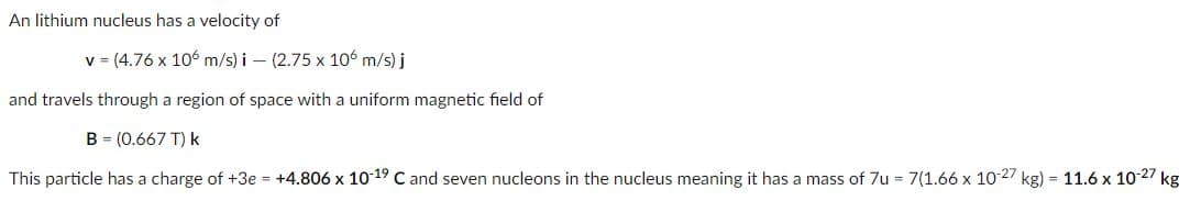 An lithium nucleus has a velocity of
v (4.76 x 106 m/s) i – (2.75 x 106 m/s) j
and travels through a region of space with a uniform magnetic field of
B = (0.667 T) k
This particle has a charge of +3e = +4.806 x 10 19 C and seven nucleons in the nucleus meaning it has a mass of 7u = 7(1.66 x 10 27 kg) = 11.6 x 10-27 kg
