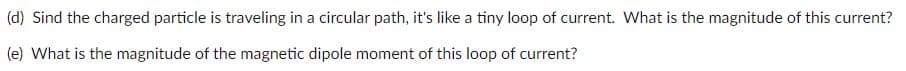 (d) Sind the charged particle is traveling in a circular path, it's like a tiny loop of current. What is the magnitude of this current?
(e) What is the magnitude of the magnetic dipole moment of this loop of current?

