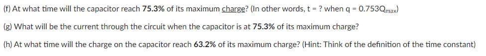 (f) At what time will the capacitor reach 75.3% of its maximum charge? (In other words, t = ? when q = 0.753Qmax)
(g) What will be the current through the circuit when the capacitor is at 75.3% of its maximum charge?
(h) At what time will the charge on the capacitor reach 63.2% of its maximum charge? (Hint: Think of the definition of the time constant)
