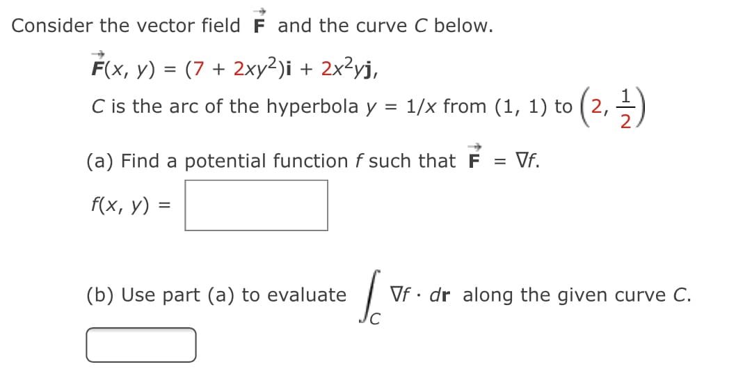 Consider the vector field F and the curve C below.
F(x, y) = (7 + 2xy²)i + 2x²yj,
C is the arc of the hyperbola y = 1/x from (1, 1) to ( 2, -)
(a) Find a potential function f such that F
= Vf.
%3D
f(x, y) =
(b) Use part (a) to evaluate
Vf · dr along the given curve C.
