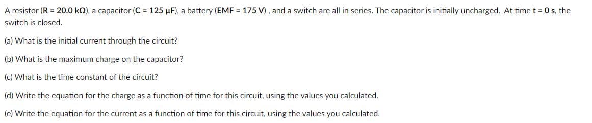 A resistor (R = 20.0 kQ), a capacitor (C = 125 µF), a battery (EMF = 175 V), and a switch are all in series. The capacitor is initially uncharged. At time t = 0 s, the
switch is closed.
(a) What is the initial current through the circuit?
(b) What is the maximum charge on the capacitor?
(c) What is the time constant of the circuit?
(d) Write the equation for the charge as a function of time for this circuit, using the values you calculated.
(e) Write the equation for the current as a function of time for this circuit, using the values you calculated.
