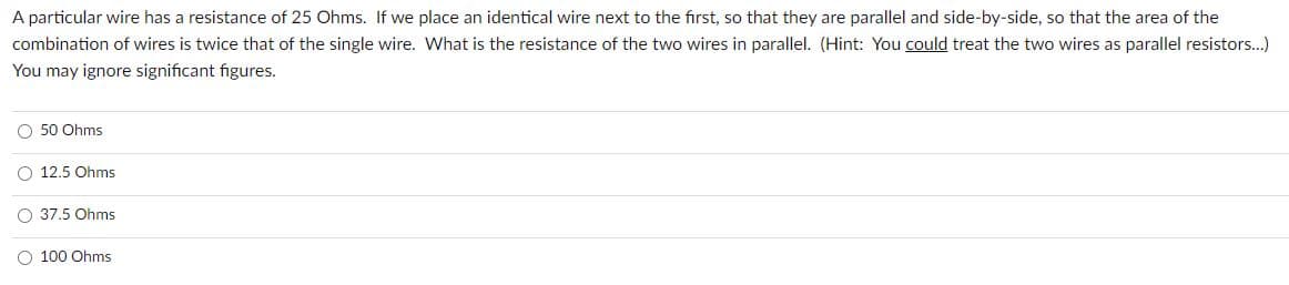 A particular wire has a resistance of 25 Ohms. If we place an identical wire next to the first, so that they are parallel and side-by-side, so that the area of the
combination of wires is twice that of the single wire. What is the resistance of the two wires in parallel. (Hint: You could treat the two wires as parallel resistors...)
You may ignore significant figures.
O 50 Ohms
O 12.5 Ohms
O 37.5 Ohms
100 Ohms
