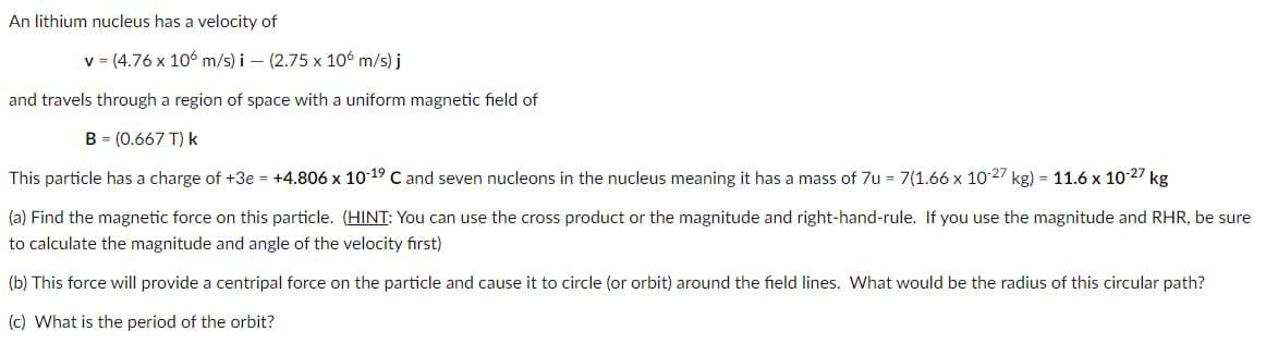 An lithium nucleus has a velocity of
v = (4.76 x 106 m/s) i – (2.75 x 106 m/s) j
and travels through a region of space with a uniform magnetic field of
B = (0.667 T) k
This particle has a charge of +3e = +4.806 x 10 19 C and seven nucleons in the nucleus meaning it has a mass of 7u = 7(1.66 x 1027 kg) = 11.6 x 10-27 kg
(a) Find the magnetic force on this particle. (HINT: You can use the cross product or the magnitude and right-hand-rule. If you use the magnitude and RHR, be sure
to calculate the magnitude and angle of the velocity first)
(b) This force will provide a centripal force on the particle and cause it to circle (or orbit) around the field lines. What would be the radius of this circular path?
(c) What is the period of the orbit?
