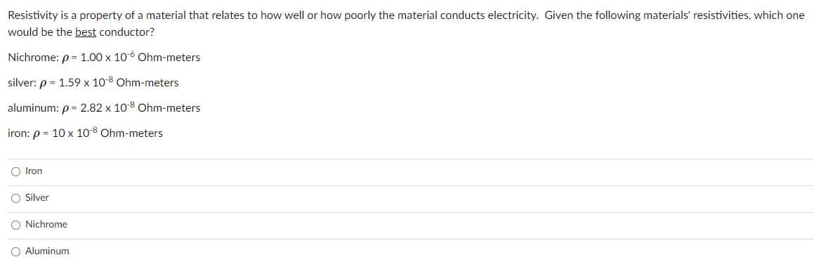 Resistivity is a property of a material that relates to how well or how poorly the material conducts electricity. Given the following materials' resistivities, which one
would be the best conductor?
Nichrome: p= 1.00 x 106 Ohm-meters
silver: p = 1.59 x 10-8 Ohm-meters
aluminum: p= 2.82 x 10 8 Ohm-meters
iron: p = 10 x 10-8 Ohm-meters
O Iron
O Silver
O Nichrome
O Aluminum
