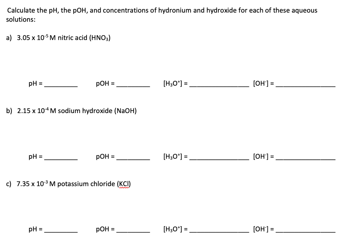 Calculate the pH, the pOH, and concentrations of hydronium and hydroxide for each of these aqueous
solutions:
a) 3.05 x 105 M nitric acid (HNO3)
pH :
pO =
[H3O*] =
[OH] =,
%3D
%3D
b) 2.15 x 10-4M sodium hydroxide (NaOH)
pH :
pOH =
[H3O*] =
[OH] =
%3D
%3D
%3D
c) 7.35 x 103 M potassium chloride (KCI)
pH =
pOH =
[H3O*] =
[OH] =
%3D
