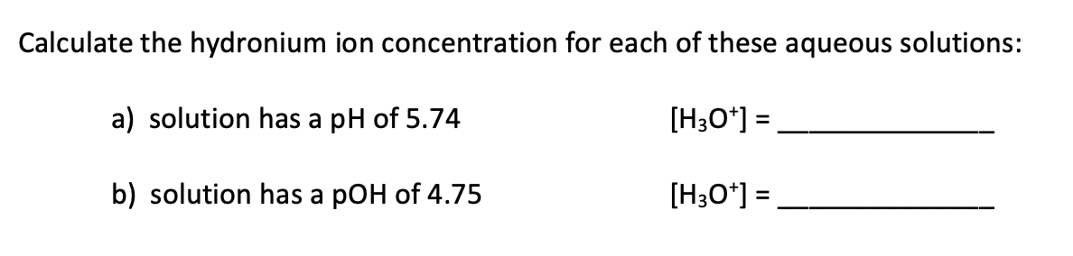 Calculate the hydronium ion concentration for each of these aqueous solutions:
a) solution has a pH of 5.74
[H3O*] =
b) solution has a pOH of 4.75
[H3O*] =
