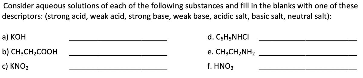 Consider aqueous solutions of each of the following substances and fill in the blanks with one of these
descriptors: (strong acid, weak acid, strong base, weak base, acidic salt, basic salt, neutral salt):
a) КОН
d. C6H5NHCI
b) CH;CH2COOH
е. CH-CH2NH2
c) KNO2
f. HNO3
